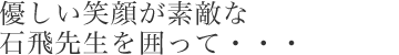 優しい笑顔が素敵な石飛先生を囲って